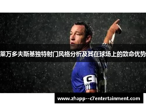 莱万多夫斯基独特射门风格分析及其在球场上的致命优势