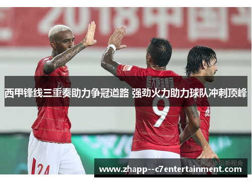西甲锋线三重奏助力争冠道路 强劲火力助力球队冲刺顶峰