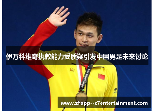 伊万科维奇执教能力受质疑引发中国男足未来讨论