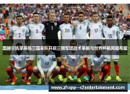 图赫尔执掌英格兰国家队开启三狮军团战术革新与世界杯新周期希望