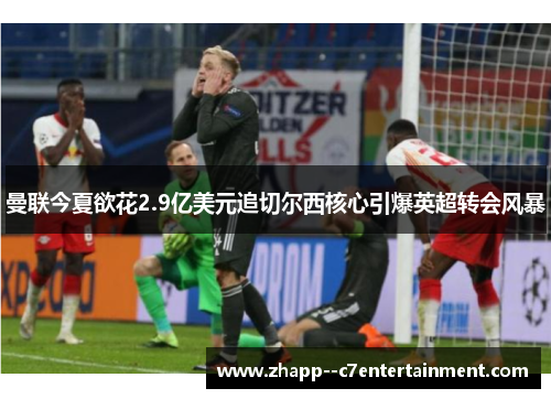 曼联今夏欲花2.9亿美元追切尔西核心引爆英超转会风暴