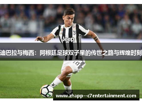 迪巴拉与梅西：阿根廷足球双子星的传世之路与辉煌时刻